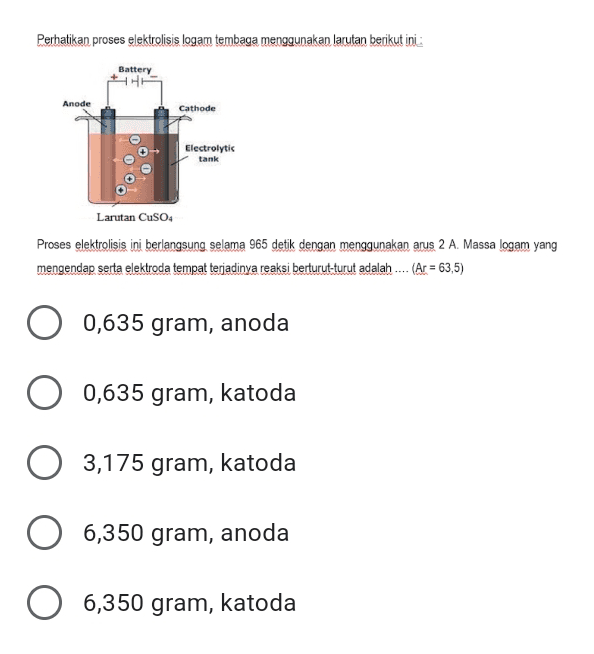 Perhatikan proses elektrolisis logam tembaga menggunakan larutan berikut ini Battery Anode Cathode Electrolytis tank Larutan CuSO4 Proses elektrolisis ini berlangsung selama 965 detik dengan menggunakan arus 2 A. Massa logam yang mengendap serta elektroda tempat terjadinya reaksi berturut-turut adalah .... (Ar = 63,5) = 0,635 gram, anoda 0,635 gram, katoda 3,175 gram, katoda 6,350 gram, anoda O 6,350 gram, katoda 