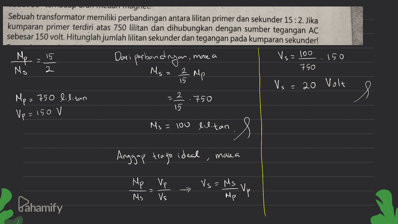 muumwagic zt Sebuah transformator memiliki perbandingan antara lilitan primer dan sekunder 15:2. Jika kumparan primer terdiri atas 750 lilitan dan dihubungkan dengan sumber tegangan AC sebesar 150 volt. Hitunglah jumlah lilitan sekunder dan tegangan pada kumparan sekunder! 15 Dari perbandingan. 150 750 Ms 2 름 시 15 Vs 20 Volt Mp= 750 lilitan 750 15 make a Vs=100 Ms= 2 Mp = s Up = 150 V Ms=100 lilitan -S Anggap trago ideal maka Mp Vp Ms Vs Vs=Ms - Mp AS Vp Pahamify 