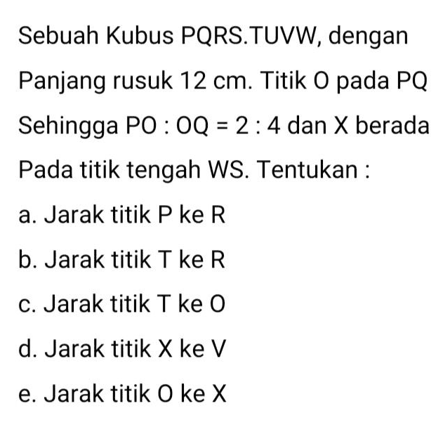 Sebuah Kubus PQRS. TUVW, dengan Panjang rusuk 12 cm. Titik O pada PQ Sehingga PO: OQ = 2 : 4 dan X berada Pada titik tengah WS. Tentukan : a. Jarak titik P ke R b. Jarak titik T ke R c. Jarak titik T ke 0 d. Jarak titik X ke V e. Jarak titik O ke X 
