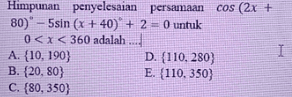 Himpunan penyelesaian persamaan cos (2x + 80)" - 5sin (x + 40) + 2 = 0 untuk O 0<x<360 adalah .... A. {10, 190) D. {110.280) B. (20.80) E. (110, 350) C. 80.350) I 