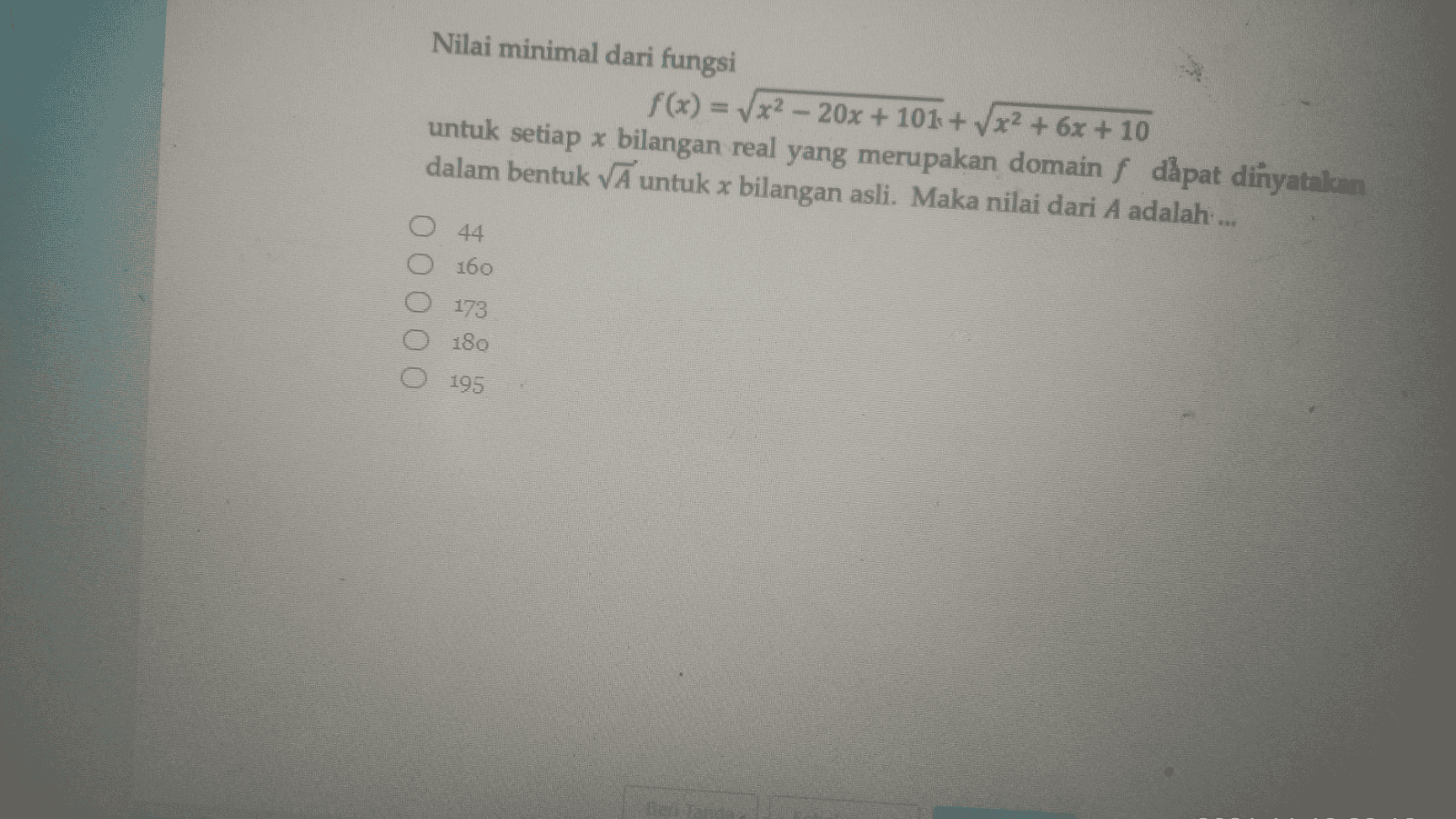 Nilai minimal dari fungsi f(x) = x2 - 20x + 101 + x2 + 6x + 10 untuk setiap * bilangan real yang merupakan domain f dàpat dinyatakan dalam bentuk vĀ untuk x bilangan asli. Maka nilai dari A adalah.... 44 160 173 O 180 195 