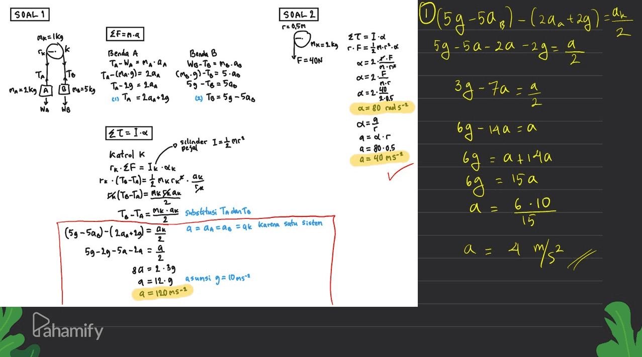 SOAL 1 SOAL 2 r: 0,5m Fun.a 0(59-59,)-(2aa +2g) - all 59-5a-2a-29= a Omr=2 kg Mx = 2 kg r. F= 1 more. Mk=1kg k 2T - I. CM a 2 F=YON non To Benda A TA-WA-MAAA Ta-(MA: 9) = 24 TA-29 = 2a (1) TA = 2aa +29 Benda B В We-To - Mo.no (Mo.g)-Tg = 5.00 5g - TB = 500 (2) To = 5g-500 2=2+.F a=2 F MA=2kg A o me = 5 kg 39-70 = 2 =2.40 =으 2 2 2.0.5 a = 80 cod 5-2 NA WB dg audir a = 80.0.5 a = 40ms=2 69 2T1.. silinder 1=< mre Katrol k PRZF = Ik.dk r«•(To-Ta) = { maratos ak 5 (To-Ta)= Mk Szak To-TA= Mk . ak substitusi Ta dan To (5g-5ad-(2an+29) = au 9 - 2A = ag = ak karena satu sistem 59-29-5a-2a = 9 802.39 9-12.9 asunsi g=10ms 63 - - 14a-a = a +14a 6g = 15 a 6.10 15 2 a= 2 a- 4 m/s² 2 a=120ms-2 Pahamify 
