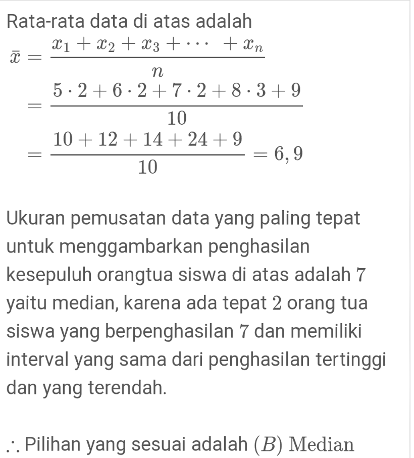 + xn Rata-rata data di atas adalah X1 + X2 + x3 + I п 5 · 2 +6 · 2 +7.2 +8.3 + 9 10 10 + 12 + 14 + 24 + 9 10 6,9 Ukuran pemusatan data yang paling tepat untuk menggambarkan penghasilan kesepuluh orangtua siswa di atas adalah 7 yaitu median, karena ada tepat 2 orang tua siswa yang berpenghasilan 7 dan memiliki interval yang sama dari penghasilan tertinggi dan yang terendah. ::. Pilihan yang sesuai adalah (B) Median 