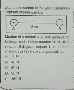 Dua buah muatan listrik yang diletakkan terpisah seperti gambar 3 cm A B Muatan di A adalah 6 C dan gaya yang bekerja pada kedua muatan 90 N. Jika muatan B di geser sejauh 1 cm ke kiri, maka gaya listrik sekarang adalah .... A. 30 N B. 40N C. 60 N D. 90 N E 160 N 