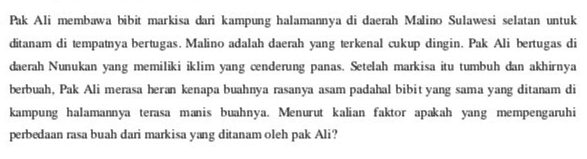 Pak Ali membawa bibit markisa dari kampung halamannya di daerah Malino Sulawesi selatan untuk ditanam di tempatnya bertugas. Malino adalah daerah yang terkenal cukup dingin. Pak Ali bertugas di daerah Nunukan yang memiliki iklim yang cenderung panas. Setelah markisa itu tumbuh dan akhirnya berbuah, Pak Ali merasa heran kenapa buahnya rasanya asam padahal bibit yang sama yang ditanam di kampung halamannya terasa manis buahnya. Menurut kalian faktor apakah yang mempengaruhi perbedaan rasa buah dari markisa yang ditanam oleh pak Ali? 