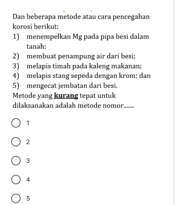Dan beberapa metode atau cara pencegahan korosi berikut: 1) menempelkan Mg pada pipa besi dalam tanah; 2) membuat penampung air dari besi; 3) melapis timah pada kaleng makanan; 4) melapis stang sepeda dengan krom; dan 5) mengecat jembatan dari besi. Metode yang kurang tepat untuk dilaksanakan adalah metode nomor....... 1 2 3 O 4 5 