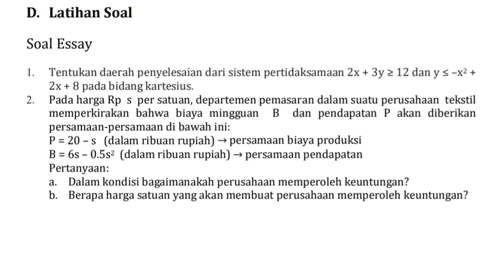 D. Latihan Soal Soal Essay 1. 2. Tentukan daerah penyelesaian dari sistem pertidaksamaan 2x + 3y = 12 dan y s -x2 + 2x + 8 pada bidang kartesius. Pada harga Rp s per satuan, departemen pemasaran dalam suatu perusahaan tekstil memperkirakan bahwa biaya mingguan B dan pendapatan P akan diberikan persamaan-persamaan di bawah ini: P = 20 - s (dalam ribuan rupiah) → persamaan biaya produksi B = 6s - 0.5s2 (dalam ribuan rupiah) → persamaan pendapatan Pertanyaan: Dalam kondisi bagaimanakah perusahaan memperoleh keuntungan? b. Berapa harga satuan yang akan membuat perusahaan memperoleh keuntungan? a. 