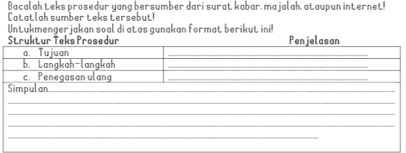 Bacalah teks prosedur yang bersumber dari surat kabar majalah, ataupun internet! Catatlah sumber teks tersebut! Untukmengerjakan soal di atas gunakan format berikut ini! Struktur Teks Prosedur Penjelasan a. Tujuan b. Langkah-langkah c. Penegasan ulang Simpulan. 