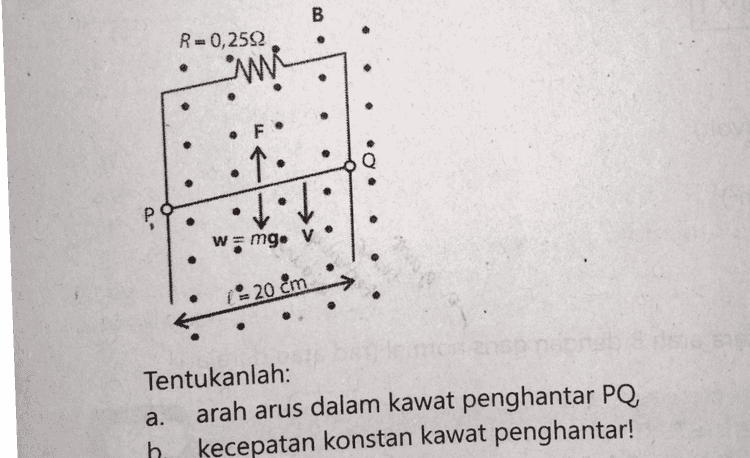 Kerjakanlah soal di bawah ini dengan cermat! Kawat penghantar PQ panjangnya 20 cm dan massanya 10 g dapat bergerak vertikal bebas ke bawah pada kawat rangkaian. Di sekitarnya terdapat medan magnet sebesar 0,5 T dengan arah keluar bidang kertas seperti tampak pada gambar. 
B R=0,2592 mi . . . F. . P w=mg. V . ( 20 cm Tentukanlah: arah arus dalam kawat penghantar PQ, b. kecepatan konstan kawat penghantar! a. 