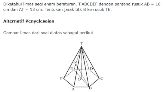 Diketahui limas segi enam beraturan. T.ABCDEF dengan panjang rusuk AB = 10 cm dan AT = 13 cm. Tentukan jarak titk B ke rusuk TE. Alternatif Penyelesaian Gambar limas dari soal diatas sebagai berikut. 3 A 