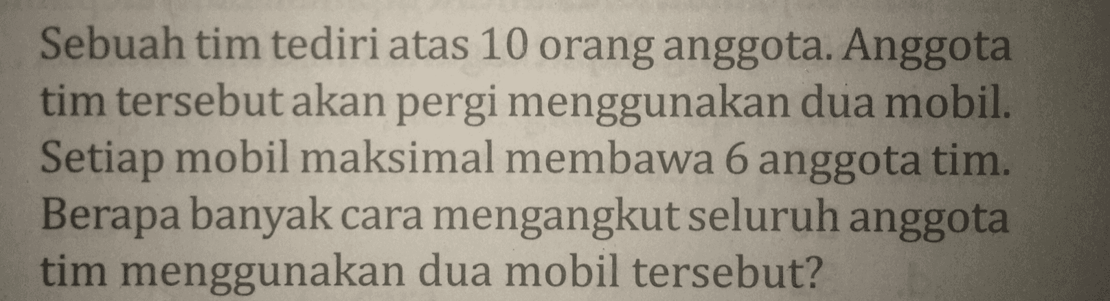 Sebuah tim tediri atas 10 orang anggota. Anggota tim tersebut akan pergi menggunakan dua mobil. Setiap mobil maksimal membawa 6 anggota tim. Berapa banyak cara mengangkut seluruh anggota tim menggunakan dua mobil tersebut? 