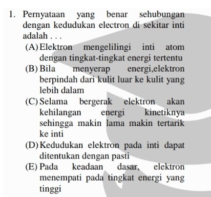 1. Pernyataan yang benar sehubungan dengan kedudukan electron di sekitar inti adalah ... (A) Elektron mengelilingi inti atom dengan tingkat-tingkat energi tertentu (B) Bila menyerap energi,elektron berpindah dari kulit luar ke kulit yang lebih dalam (C) Selama bergerak elektron akan kehilangan energi kinetiknya sehingga makin lama makin tertarik ke inti (D) Kedudukan elektron pada inti dapat ditentukan dengan pasti (E) Pada keadaan keadaan dasar, elektron menempati pada tingkat energi yang tinggi 
