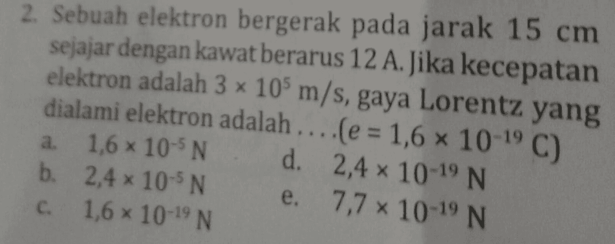 2. Sebuah elektron bergerak pada jarak 15 cm sejajar dengan kawat berarus 12 A. Jika kecepatan elektron adalah 3 x 10 m/s, gaya Lorentz yang dialami elektron adalah....(e = 1,6 x 10-19 C) a. 1,6 x 10-5N d. 2,4 x 10-19 N b. 2,4 x 10-N e. 7,7 10-19 N 1,6 x 10-19 N С. 