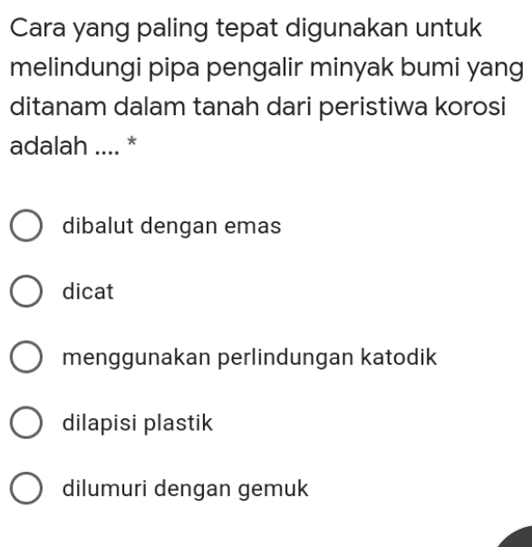 Cara yang paling tepat digunakan untuk melindungi pipa pengalir minyak bumi yang ditanam dalam tanah dari peristiwa korosi adalah .... * * dibalut dengan emas dicat O menggunakan perlindungan katodik dilapisi plastik O dilumuri dengan gemuk 