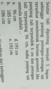 Seutas tali dipotong menjadi 5 bagian sehingga panjang potongan-potongan tali tersebut membentuk barisan geometri. Jika panjang tali terpendek 6 cm dan potongan tali terpanjang 96 cm, maka panjang tali semula adalah ... а. 96 ст d. 191 cm b. 185 сm e. 192 cm с. 186 ст ari ketinggian 