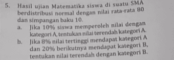 5. Hasil ujian Matematika siswa di suatu SMA berdistribusi normal dengan nilai rata-rata 80 dan simpangan baku 10. Jika 10% siswa memperoleh nilai dengan kategori A, tentukan nilai terendah kategori A. b. Jika 8% nilai tertinggi mendapat kategori A dan 20% berikutnya mendapat kategori B, tentukan nilai terendah dengan kategori B. 