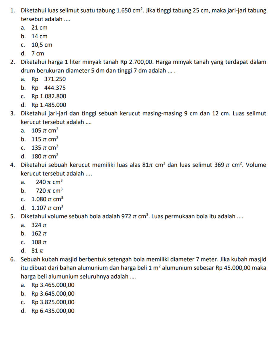 1. Diketahui luas selimut suatu tabung 1.650 cm2. Jika tinggi tabung 25 cm, maka jari-jari tabung tersebut adalah .... a. 21 cm b. 14 cm c. 10,5 cm d. 7 cm 2. Diketahui harga 1 liter minyak tanah Rp 2.700,00. Harga minyak tanah yang terdapat dalam drum berukuran diameter 5 dm dan tinggi 7 dm adalah .... a. Rp 371.250 b. Rp 444.375 C.Rp 1.082.800 d. Rp 1.485.000 3. Diketahui jari-jari dan tinggi sebuah kerucut masing-masing 9 cm dan 12 cm. Luas selimut kerucut tersebut adalah .... a. 105 t cm? b. 115 te cm C. 135 n1 cm? d. 180 it cm 4. Diketahui sebuah kerucut memiliki luas alas 811 cm² dan luas selimut 369 i cm². Volume kerucut tersebut adalah .... a. 240 cm b. 720 cm C. 1.080 cm d. 1.107 10 cm 5. Diketahui volume sebuah bola adalah 972 1 cm3. Luas permukaan bola itu adalah .... a. 324 b. 162 C. 108 d. 81 6. Sebuah kubah masjid berbentuk setengah bola memiliki diameter 7 meter. Jika kubah masjid itu dibuat dari bahan alumunium dan harga beli 1 m2 alumunium sebesar Rp 45.000,00 maka harga beli alumunium seluruhnya adalah .... a. Rp 3.465.000,00 b. Rp 3.645.000,00 C. Rp 3.825.000,00 d. Rp 6.435.000,00 