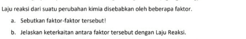 Laju reaksi dari suatu perubahan kimia disebabkan oleh beberapa faktor. a. Sebutkan faktor-faktor tersebut! b. Jelaskan keterkaitan antara faktor tersebut dengan Laju Reaksi. 