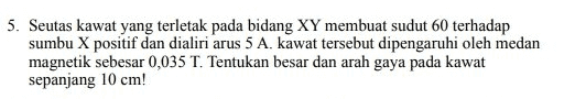 5. Seutas kawat yang terletak pada bidang XY membuat sudut 60 terhadap sumbu X positif dan dialiri arus 5 A. kawat tersebut dipengaruhi oleh medan magnetik sebesar 0,035 T. Tentukan besar dan arah gaya pada kawat sepanjang 10 cm! 