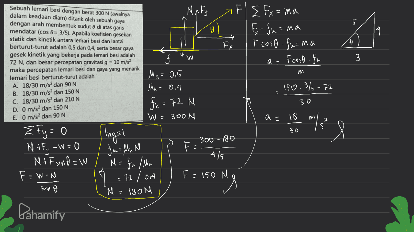 Naty 5 6 ol =ma Sebuah lemari besi dengan berat 300 N (awalnya dalam keadaan diam) ditarik oleh sebuah gaya dengan arah membentuk sudut 8 di atas garis mendatar (cos 0 = 3/5). Apabila koefisien gesekan statik dan kinetik antara lemari besi dan lantai berturut-turut adalah 0,5 dan 0,4, serta besar gaya gesek kinetik yang bekerja pada lemari besi adalah 72 N, dan besar percepatan gravitasi g = 10 m/s2 maka percepatan lemari besi dan gaya yang menarik lemari besi berturut-turut adalah 14 FI I Fx=ma - fu=w F coso - fu=ma Fcost-fu - > Fx + 4 3 3 a = m Ms=0.5 Mu= 0,4 150.3%-72 A. 18/30 m/s2 dan 90 N B. 18/30 m/s2 dan 150 N C. 18/30 m/s2 dan 210 N D. O m/s2 dan 150 N E. O m/s2 dan 90 N fx = 72 N 30 W=300N a = 18 m/? 30 Ingat l 300 - 180 fu linn F- { Fy=0 N +F; -W=0 NIF sind=W F - Won sin o 4/5 M = fu / Mu .72 / OA 'M=isom F = 150 M ong Pahamify 