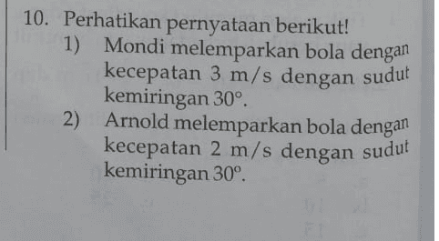 10. Perhatikan pernyataan berikut! 1) Mondi melemparkan bola dengan kecepatan 3 m/s dengan sudut kemiringan 30° 2) Arnold melemparkan bola dengan kecepatan 2 m/s dengan sudut kemiringan 30° 
a. 3) Robi melemparkan bola dengan kecepatan 2 m/s dengan sudut kemiringan 45º 4) Jimmi melemparkan bola dengan kecepatan 3 m/s dengan sudut kemiringan 45° Berdasarkan pernyataan di atas, dapat disimpulkan bahwa ... Mondi melemparkan bola lebih jauh dibandingkan Jimmi. b. Robi melemparkan bola lebih jauh dibandingkan Arnold. Robi melemparkan bola lebih jauh dibandingkan Mondi. d. Lemparan Mondi paling tinggi di antara yang lainnya. Lemparan Robi rendah di antara yang lainnya. C. e. 