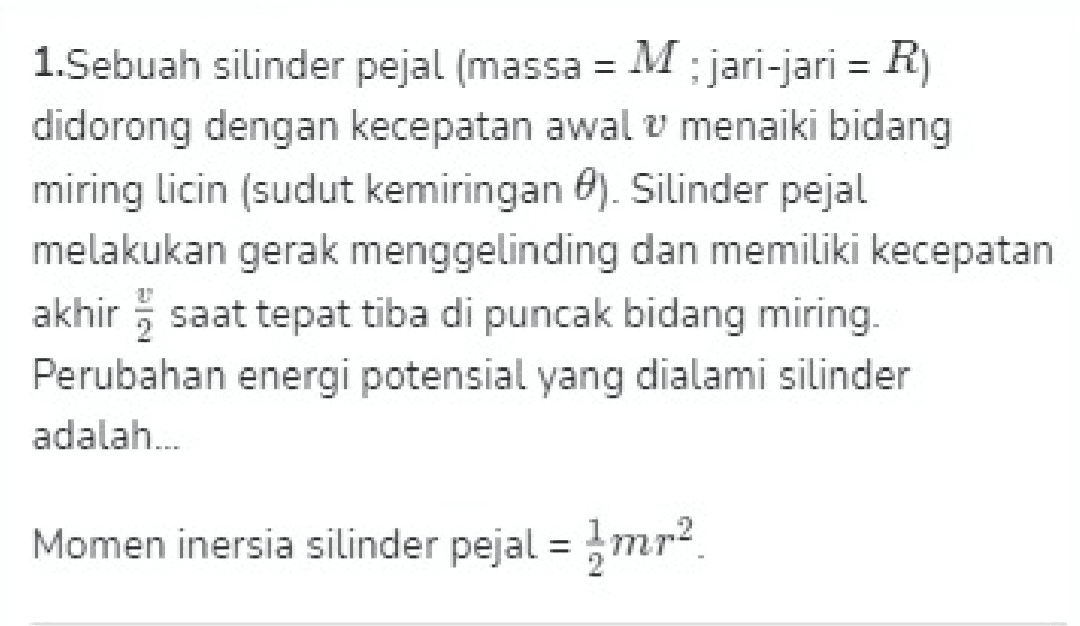 1. Sebuah silinder pejal (massa = M; jari-jari = R) didorong dengan kecepatan awal u menaiki bidang miring licin (sudut kemiringan 6). Silinder pejal melakukan gerak menggelinding dan memiliki kecepatan akhir saat tepat tiba di puncak bidang miring. Perubahan energi potensial yang dialami silinder adalah... Momen inersia silinder pejal = mr2 