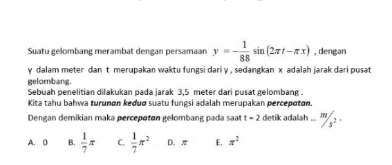 1 Suatu gelombang merambat dengan persamaan y sin (27t-2x), dengan 88 y dalam meter dan t merupakan waktu fungsi dari y, sedangkan adalah jarak dari pusat gelombang Sebuah penelitian dilakukan pada jarak 3,5 meter dari pusat gelombang . Kita tahu bahwa turunan kedua suatu fungsi adalah merupakan percepatan. Dengan demikian maka percepatan gelombang pada saat t = 2 detik adalah ... 162. A. O B. D. 15 C. E. 