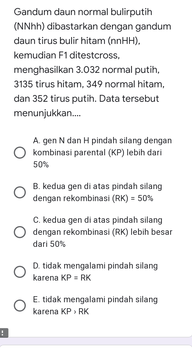 Gandum daun normal bulirputih (NNhh) dibastarkan dengan gandum daun tirus bulir hitam (nnHH), kemudian F1 ditestcross, menghasilkan 3.032 normal putih, 3135 tirus hitam, 349 normal hitam, dan 352 tirus putih. Data tersebut menunjukkan.... A. gen N dan H pindah silang dengan O kombinasi parental (KP) lebih dari 50% O B. kedua gen di atas pindah silang dengan rekombinasi (RK) = 50% C. kedua gen di atas pindah silang dengan rekombinasi (RK) lebih besar dari 50% D. tidak mengalami pindah silang karena KP = RK E. tidak mengalami pindah silang karena KP > RK ! 