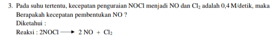 3. Pada suhu tertentu, kecepatan penguraian NOCI menjadi NO dan Cl2 adalah 0,4 M/detik, maka Berapakah kecepatan pembentukan NO? Diketahui : Reaksi : 2NOCI 2 NO + Cl2 