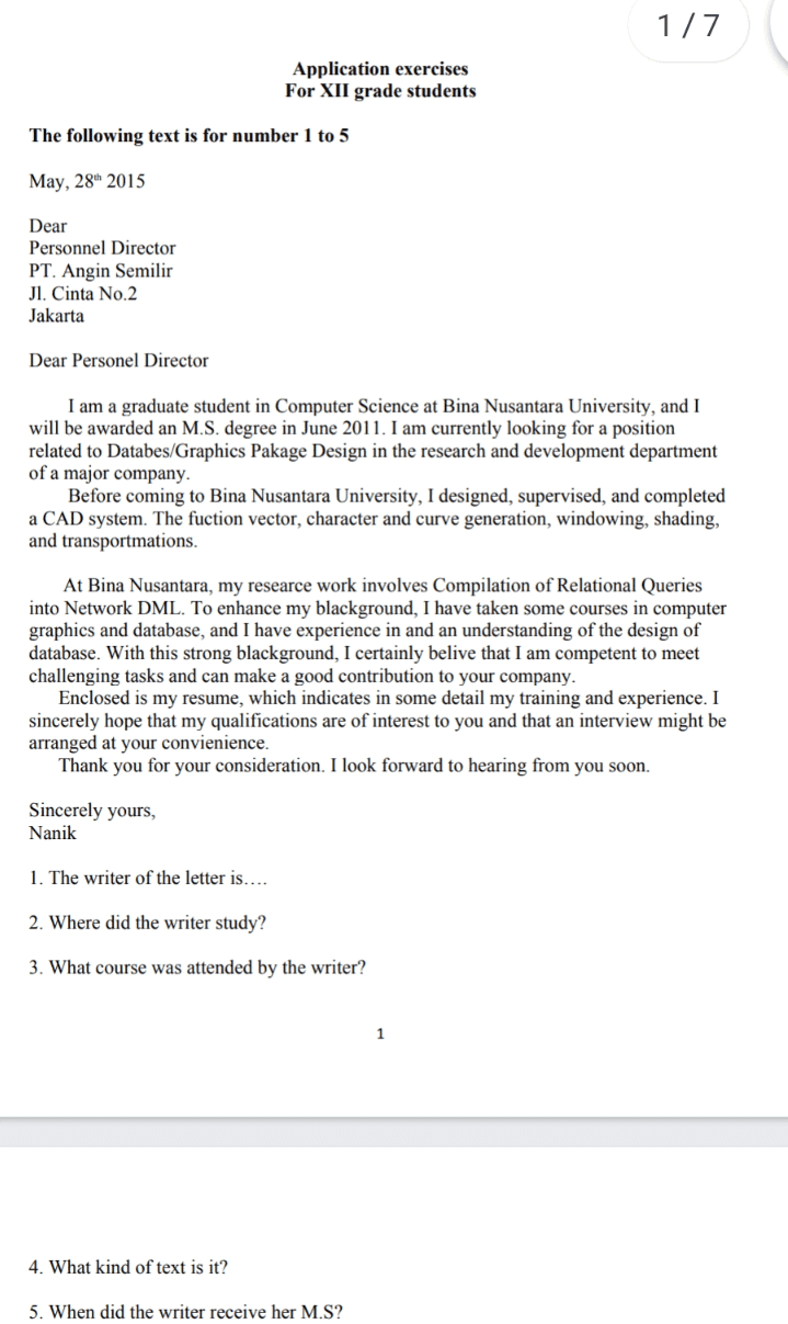 1/7 Application exercises For XII grade students The following text is for number 1 to 5 May, 28th 2015 Dear Personnel Director PT. Angin Semilir Jl. Cinta No.2 Jakarta Dear Personel Director I am a graduate student in Computer Science at Bina Nusantara University, and I will be awarded an M.S. degree in June 2011. I am currently looking for a position related to Databes/Graphics Pakage Design in the research and development department of a major company. Before coming to Bina Nusantara University, I designed, supervised, and completed a CAD system. The fuction vector, character and curve generation, windowing, shading, and transportmations. At Bina Nusantara, my researce work involves Compilation of Relational Queries into Network DML. To enhance my blackground, I have taken some courses in computer graphics and database, and I have experience in and an understanding of the design of database. With this strong blackground, I certainly belive that I am competent to meet challenging tasks and can make a good contribution to your company. Enclosed is my resume, which indicates in some detail my training and experience. I sincerely hope that my qualifications are of interest to you and that an interview might be arranged at your convienience. Thank you for your consideration. I look forward to hearing from you soon. Sincerely yours, Nanik 1. The writer of the letter is.... 2. Where did the writer study? 3. What course was attended by the writer? 1 4. What kind of text is it? 5. When did the writer receive her M.S? 
