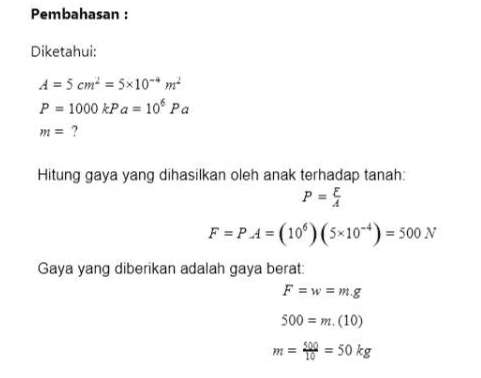 Pembahasan : Diketahui: A = 5 cm = 5*10**m P = 1000 kPa = 10 Pa m = ? Hitung gaya yang dihasilkan oleh anak terhadap tanah: PES F = PA = (10%) (5*10**) = 500 N Gaya yang diberikan adalah gaya berat: F =w = m.g 500 = m. (10) m = 500 = 50 kg 