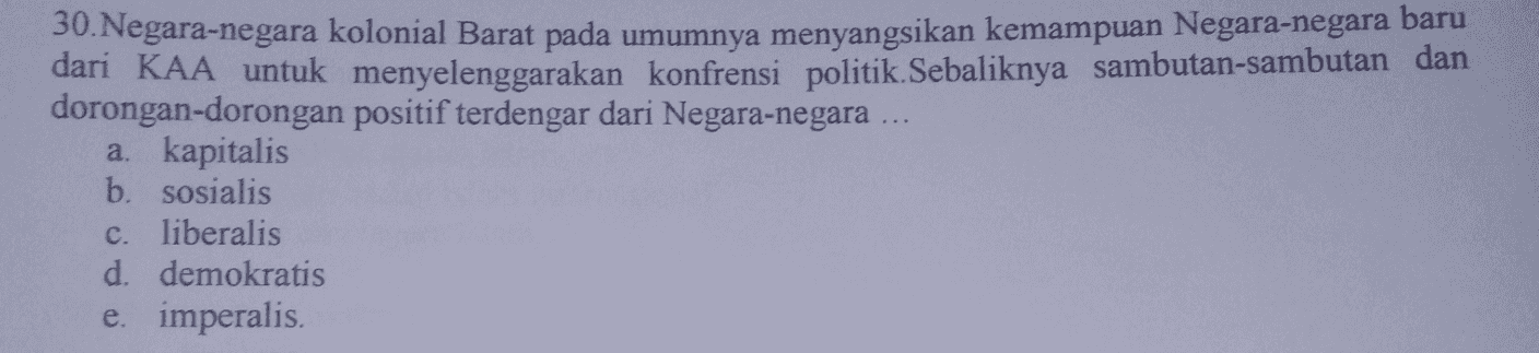 30. Negara-negara kolonial Barat pada umumnya menyangsikan kemampuan Negara-negara baru dari KAA untuk menyelenggarakan konfrensi politik. Sebaliknya sambutan-sambutan dan dorongan-dorongan positif terdengar dari Negara-negara ... a. kapitalis b. sosialis c. liberalis d. demokratis e. imperalis. 