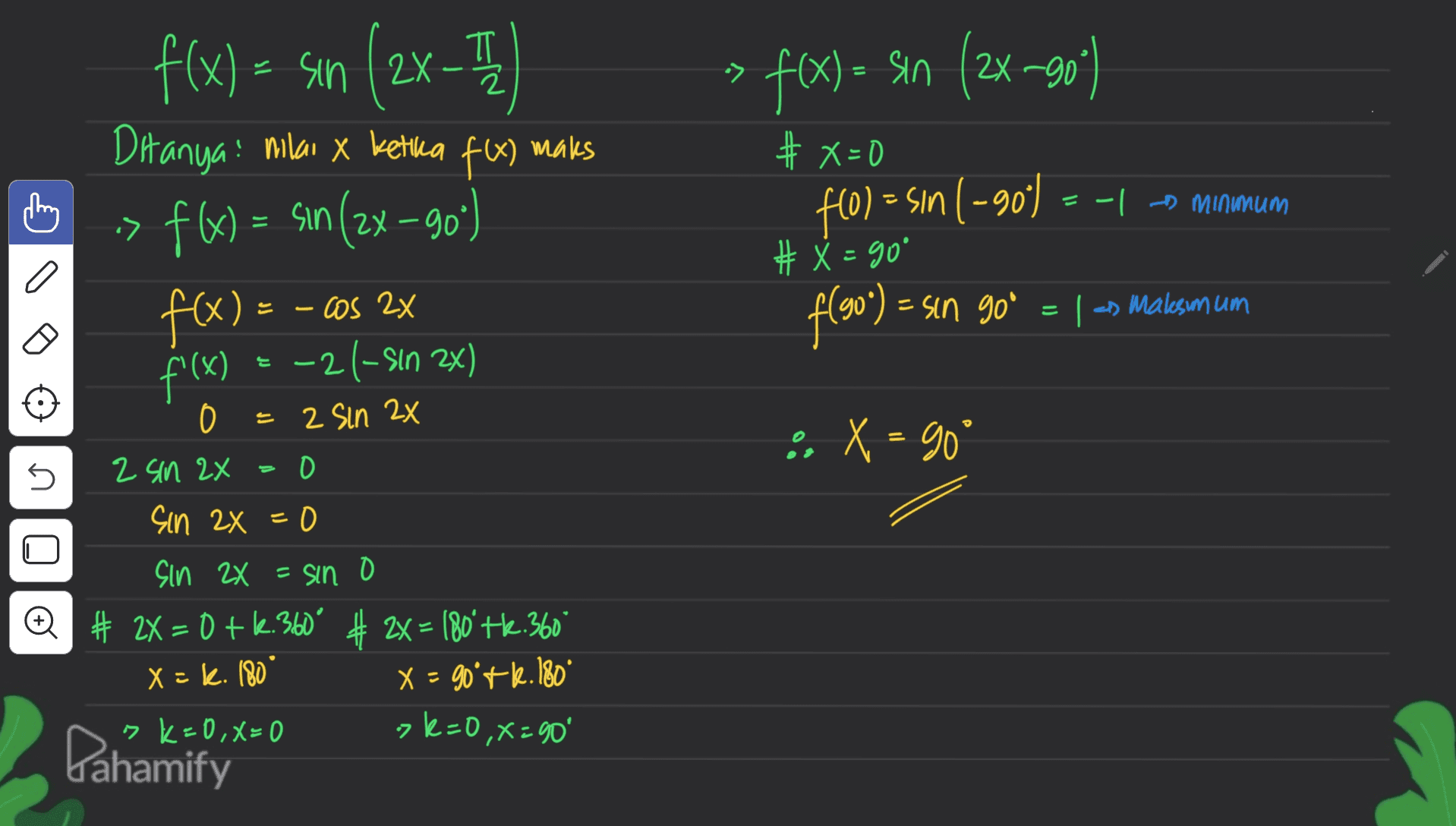 TT = f(x) = sin (2x90) •> = #X=0 f(x) = sin (2x-) - 71 Ditanya nilai x kettua f(x) maks ! f -> f(x) = sin (2x –90°) ( Sın f(x) = - cos 2x E -21-sin 2x) -| - minimum > f(0) = sin ( -90) 1 # X = go f(90) = = sin go = 1 -> Malesum um = 는 f'(x) . X = goº s o = 2 Sin 2x 2 sin 2x 0 sin 2x=0 Sin 2X = sino Q # 2X = 0 +6.360" # 2x = 180' Hk 360° x = k. 180 X = 90'+k. 180 sk=0,X=0 2 7k=0, x=90' Pahamify 