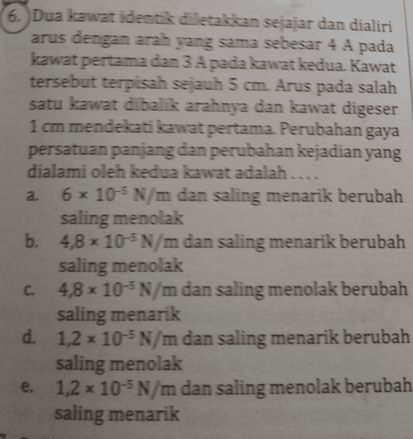 a 6. Dua kawat identik diletakkan sejajar dan dialiri arus dengan arah yang sama sebesar 4 A pada kawat pertama dan 3 A pada kawat kedua Kawat tersebut terpisah sejauh 5 cm Arus pada salah satu kawat dibalik arahnya dan kawat digeser 1 cm mendekati kawat pertama. Perubahan gaya persatuan panjang dan perubahan kejadian yang dialami oleh kedua kawat adalah.... 6x 10 N/m dan saling menarik berubah saling menolak b. 4,8 × 10-N/m dan saling menarik berubah saling menolak С. 4,8 x 10-N/m dan saling menolak berubah saling menarik d 1,2 x 10-5 N/m dan saling menarik berubah saling menolak e. 1,2 10-N/m dan saling menolak berubah saling menarik 