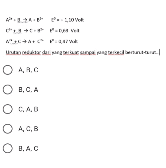 A2+ + BA+B2+ E° = + 1,10 Volt C2+ + B + C + B2+ E° = 0,63 Volt A2+ ++ A+ C2+ E° = 0,47 Volt Urutan reduktor dari yang terkuat sampai yang terkecil berturut-turut. О A, B, C B, C, A C, A, B A, C, B , , ОВ, А, С 
