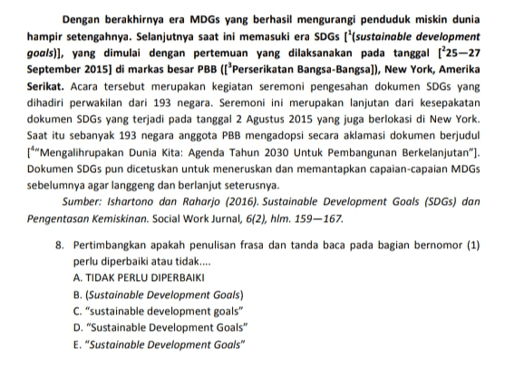 Dengan berakhirnya era MDGs yang berhasil mengurangi penduduk miskin dunia hampir setengahnya. Selanjutnya saat ini memasuki era SDGs ['(sustainable development goals)], yang dimulai dengan pertemuan yang dilaksanakan pada tanggal 125–27 September 2015) di markas besar PBB (lPerserikatan Bangsa-Bangsa]), New York, Amerika Serikat. Acara tersebut merupakan kegiatan seremoni pengesahan dokumen SDGs yang dihadiri perwakilan dari 193 negara. Seremoni ini merupakan lanjutan dari kesepakatan dokumen SDGs yang terjadi pada tanggal 2 Agustus 2015 yang juga berlokasi di New York. Saat itu sebanyak 193 negara anggota PBB mengadopsi secara aklamasi dokumen berjudul [*"Mengalihrupakan Dunia Kita: Agenda Tahun 2030 Untuk Pembangunan Berkelanjutan"). Dokumen SDGs pun dicetuskan untuk meneruskan dan memantapkan capaian-capaian MDGs sebelumnya agar langgeng dan berlanjut seterusnya. Sumber: Ishartono dan Raharjo (2016). Sustainable Development Goals (SDGs) dan Pengentasan Kemiskinan. Social Work Jurnal, 6(2), hlm. 159-167. 8. Pertimbangkan apakah penulisan frasa dan tanda baca pada bagian bernomor (1) perlu diperbaiki atau tidak.... A. TIDAK PERLU DIPERBAIKI B. (Sustainable Development Goals) C. "sustainable development goals" D. "Sustainable Development Goals" E. "Sustainable Development Goals" 