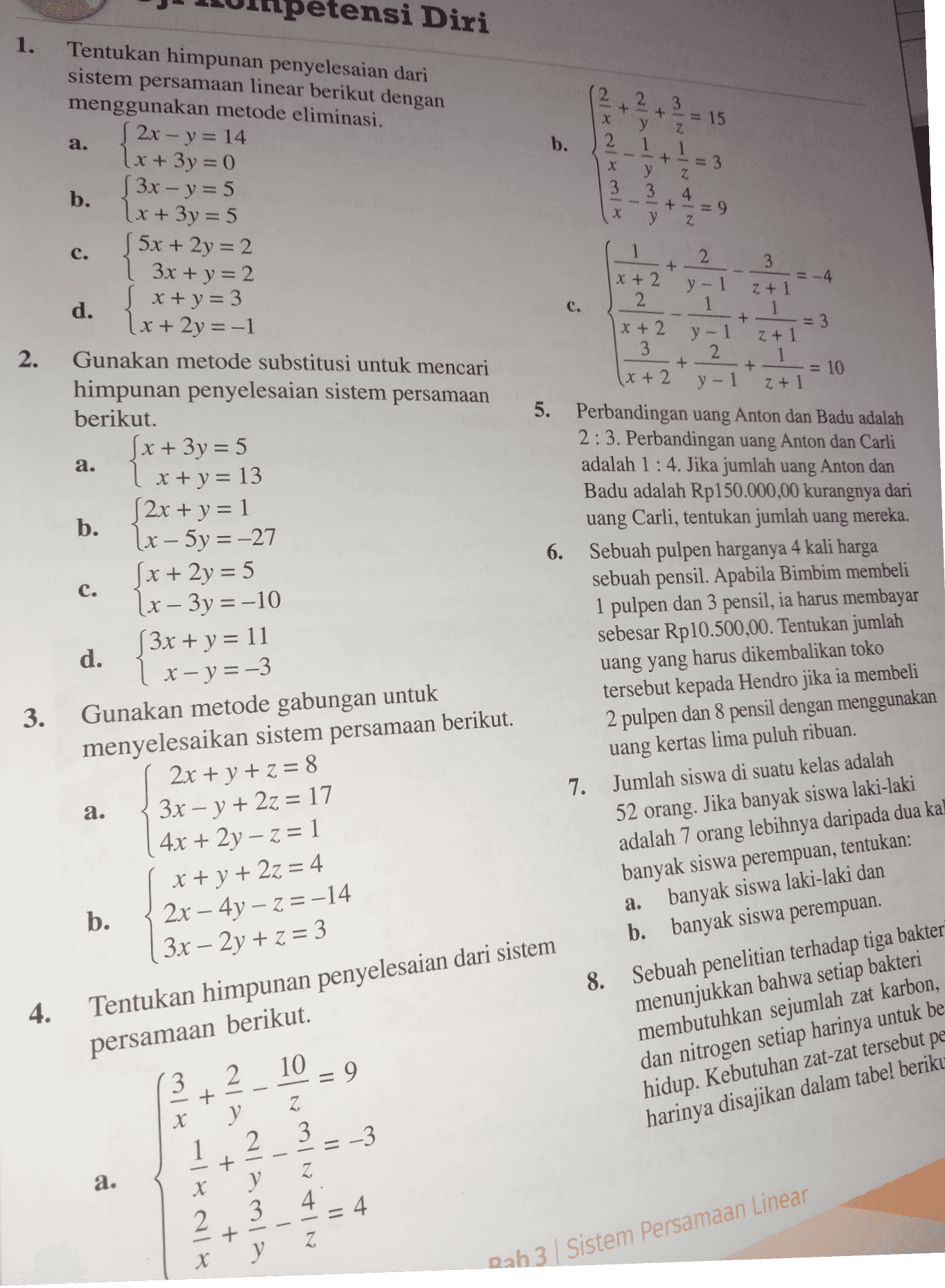 1. + = 15 a. b. AWANAN 2-y 1-y 3-y| + + + у 3-21-24-2| = 3 Z у = 9 z C. etensi Diri Tentukan himpunan penyelesaian dari sistem persamaan linear berikut dengan menggunakan metode eliminasi. (2x - y = 14 2x+3y=0 {3x - y=5 b. \x+3y=5 5x + 2y=2 | 3x + y = 2 „ x + y = 3 d. (x+2y=-1 Gunakan metode substitusi untuk mencari himpunan penyelesaian sistem persamaan berikut. 5x+3y=5 1 x + y = 13 (2x + y = 1 b. + - 2. 1 2 3 x + 2 = -4 y - 1 Z + 1 c. 2 1 1 + x + 2 = 3 y-1 Z + 1 3 2 + 1 + = 10 (x + 2 y- z + 1 5. Perbandingan uang Anton dan Badu adalah 2:3. Perbandingan uang Anton dan Carli adalah 1 : 4. Jika jumlah uang Anton dan Badu adalah Rp150.000,00 kurangnya dari uang Carli, tentukan jumlah uang mereka. 6. Sebuah pulpen harganya 4 kali harga sebuah pensil. Apabila Bimbim membeli 1 pulpen dan 3 pensil, ia harus membayar sebesar Rp10.500,00. Tentukan jumlah a. c. [x - 5y = -27 x + 2y = 5 1x – 3y =-10 (3x + y = 11 d. x- y=-3 Gunakan metode gabungan untuk menyelesaikan sistem persamaan berikut. 2x + y + z = 8 3x – y + 2z = 17 4x + 2y – z = 1 3. a. uang yang harus dikembalikan toko tersebut kepada Hendro jika ia membeli 2 pulpen dan 8 pensil dengan menggunakan uang kertas lima puluh ribuan. 7. Jumlah siswa di suatu kelas adalah 52 orang. Jika banyak siswa laki-laki adalah 7 orang lebihnya daripada dua kal banyak siswa perempuan, tentukan: a. banyak siswa laki-laki dan b. banyak siswa perempuan. 8. Sebuah penelitian terhadap tiga bakter b. x + y + 2z = 4 2x - 4y - Z=-14 ( 3x – 2y + z = 3 Tentukan himpunan penyelesaian dari sistem 4. persamaan berikut. =9 2 menunjukkan bahwa setiap bakteri membutuhkan sejumlah zat karbon, dan nitrogen setiap harinya untuk be hidup. Kebutuhan zat-zat tersebut pe harinya disajikan dalam tabel beriku 3 - + X y 2 3 -3 + + EN 1 = IL NIAN IW^10 a. alamia 1 3 4 4 = х Rab 3 Sistem Persamaan Linear 