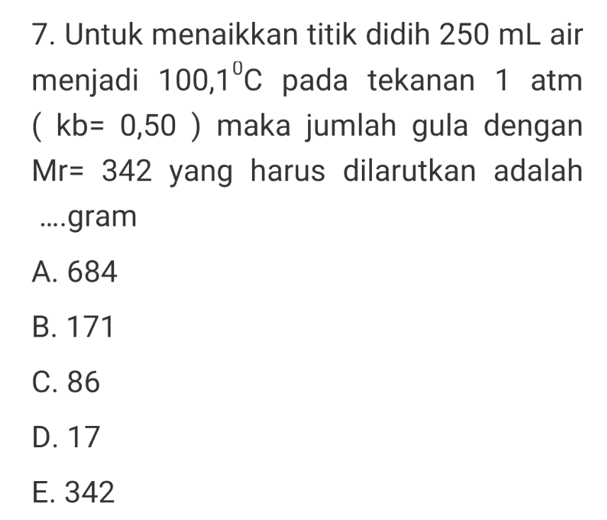 7. Untuk menaikkan titik didih 250 ml air menjadi 100,1°C pada tekanan 1 atm ( kb= 0,50 ) maka jumlah gula dengan Mr= 342 yang harus dilarutkan adalah ...gram A. 684 B. 171 C. 86 D. 17 E. 342 