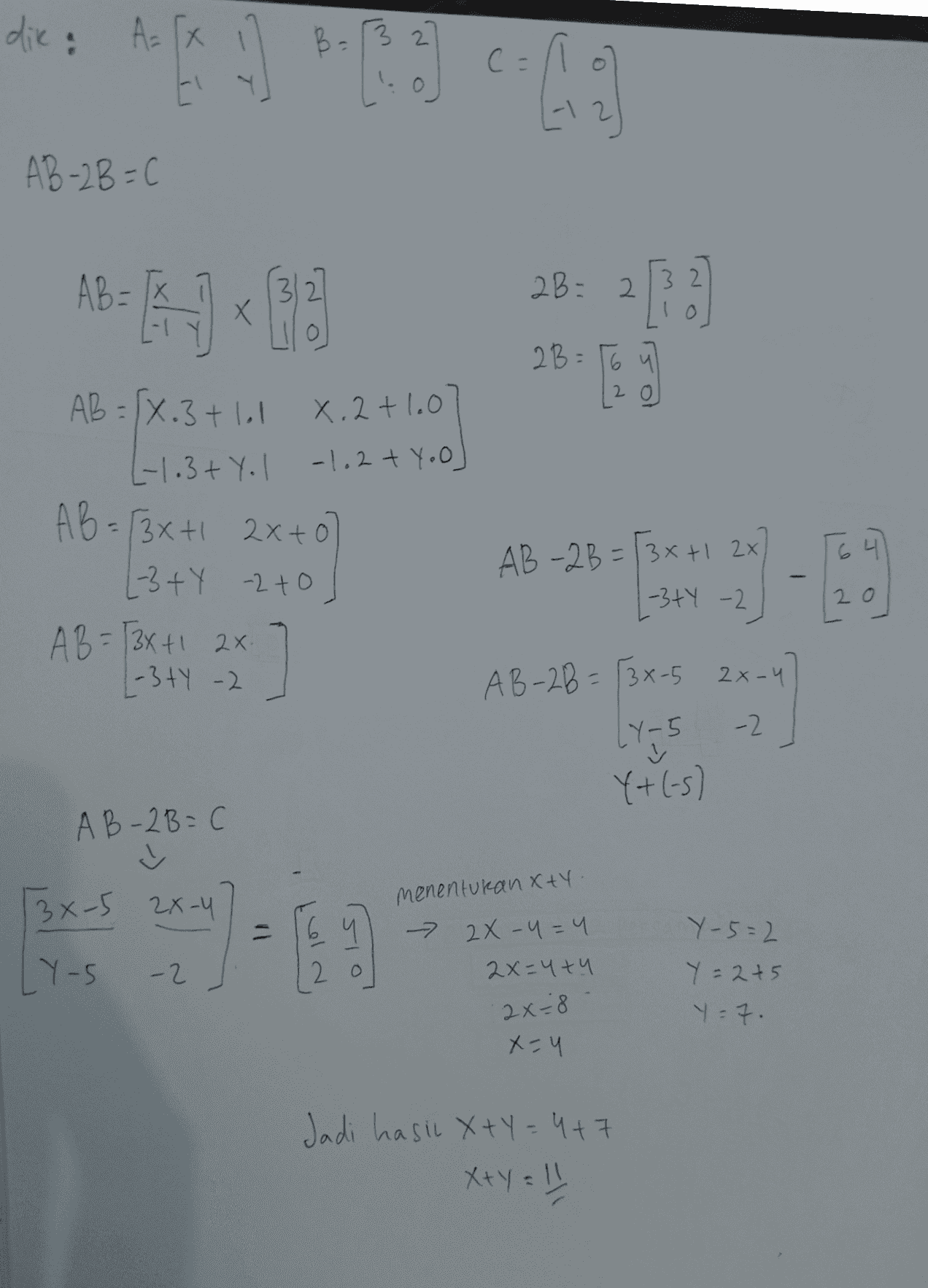 dik: A = [X AB-2B=( AB - 31 28:21) Х 2B=56 20 AB=(X.3 + lol x. 2+1.0 L-1.3+ Yol -1.2 + Yoo] AB= (3x + 2x+0 (-3+Y 2to A B = (3x+1 2x L-3 ty -2 2010 20 AB-2B= (3x+12X -34 -2 2 AB-28= (3x-5 2x-4 -2 LY-5 5 ☺ Y+(-s) AB-2B=0 13x-5 2X-4 4 2o menentukan xty. - 2x -u=4 2x=4+4 2x=8 Y-S -2 Y-5=2 Y=2+5 Y-7 X-Y Jadi hasil x+y=4+7 x+y = !" 