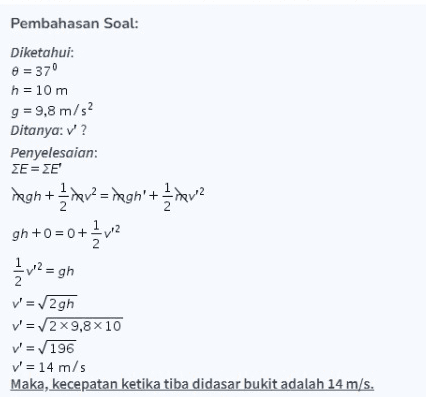 Pembahasan Soal: Diketahui: = 370 h = 10 m g = 9,8 m/s2 Ditanya: '? Penyelesaian: ΣΕ = ΣΕ + hava gn+0 = 0+ { v2 1/2 12 = gh 2 v' = 2gh v' = 2 x 9,8x10 v=196 v' = 14 m/s Maka, kecepatan ketika tiba didasar bukit adalah 14 m/s. 