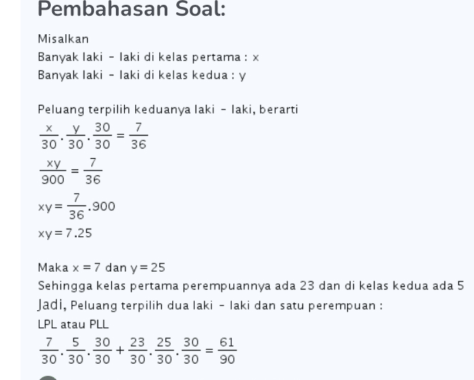 Pembahasan Soal: Misalkan Banyak laki - laki di kelas pertama : x Banyak laki - laki di kelas kedua : y = Peluang terpilih keduanya laki - laki, berarti X y 30 7 30" 30" 30 36 ху 7 900 36 7 xy= -.900 36 xy = 7.25 = Maka x = 7 dan y = 25 Sehingga kelas pertama perempuannya ada 23 dan di kelas kedua ada 5 Jadi, Peluang terpilih dua laki - laki dan satu perempuan : LPL atau PLL 7 5 30 23 25 30 61 + 30' 30'30 30'30'30 90 