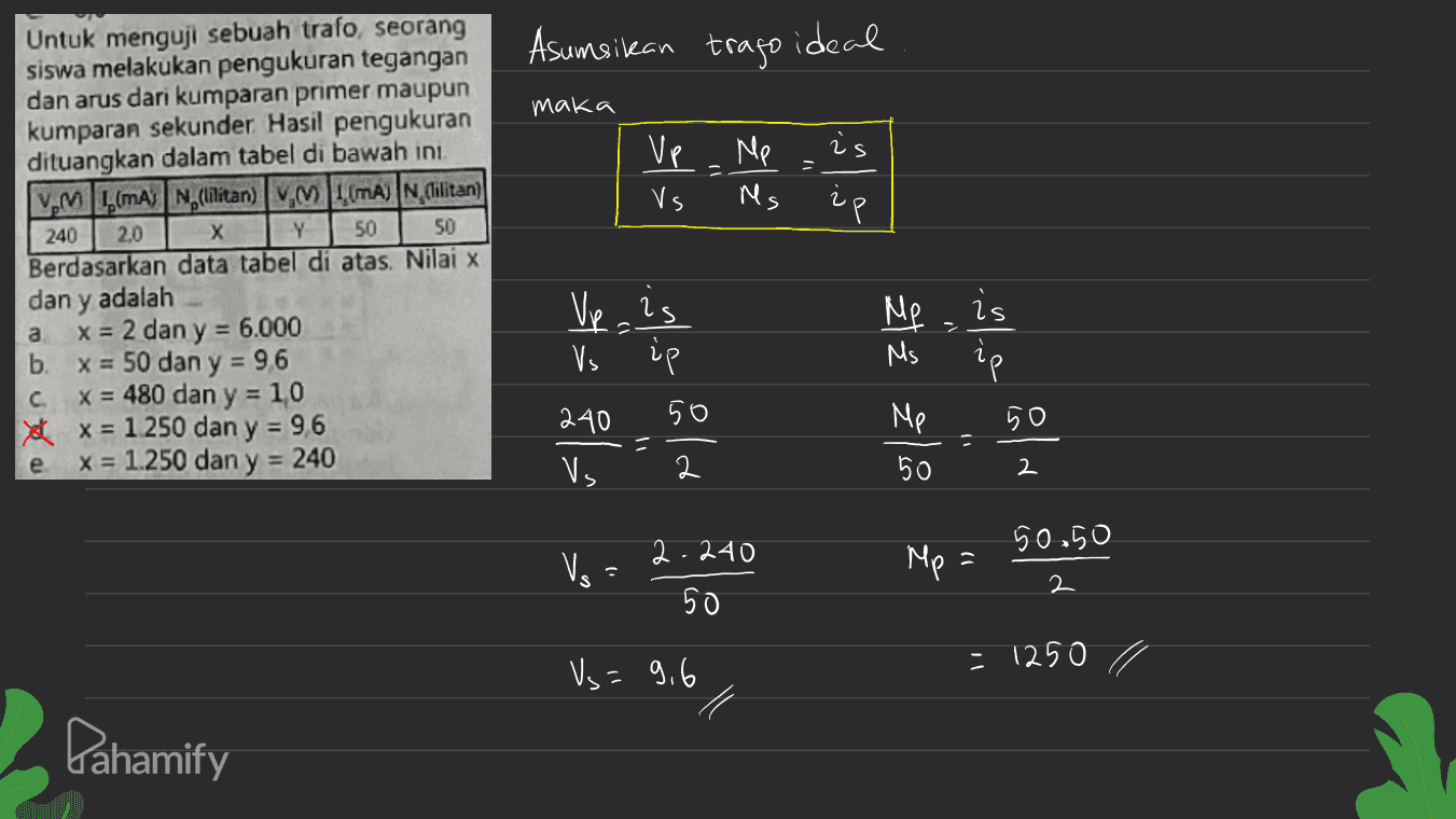 Asumsikan trago ideal maka is Ve Vs Me Ms ip Y 50 Untuk menguji sebuah trafo seorang siswa melakukan pengukuran tegangan dan arus dari kumparan primer maupun kumparan sekunder. Hasil pengukuran dituangkan dalam tabel di bawah ini. VM L (mA) N, (lilitan) VM L (MA) N. lilitan) 240 2,0 х 50 Berdasarkan data tabel di atas. Nilai x dan y adalah x = 2 dan y = 6.000 b. x = 50 dan y = 96 x = 480 dan y = 10 1x x = 1.250 dan y = 96 x = 1.250 dan y = 240 Me a Vp.is Vs LP = Ms is ip 50 с و نیز 4 Ž Els 50 240 Vs = 1) e 2 50 / 2 50.50 Vs 2.240 50 Mp = 2 Vs=9,6 = 1250 1 Pahamify 