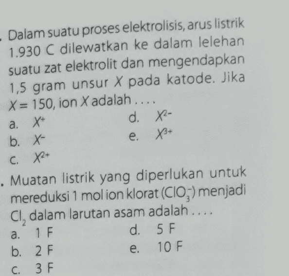 - Dalam suatu proses elektrolisis, arus listrik 1.930 C dilewatkan ke dalam lelehan suatu zat elektrolit dan mengendapkan 1,5 gram unsur X pada katode. Jika X = 150, ion X adalah.... a. X d. 82- b. X- e. X+ C. X+ Muatan listrik yang diperlukan untuk mereduksi 1 molion klorat (CIO;) menjadi Cl, dalam larutan asam adalah.... a. 1 F d. 5 F b. 2 F 10 F 3 F e. C. 