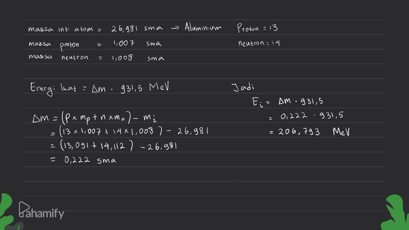massa inti atom = 26,981 sma - Aluminium Proton =13 massa 1,007 proton sma neutron=14 massa neutron 1,008 sma Energi Ikat = am - 931,5 MeV Jadi E;= AM - 931,5 0,222 .931,5 n = 206,793 MeV Dm =(Px mpt in xmal mi ( 13x1,007 + 1481,008 7-26,981 (13,091 +14,112 ) -26.981 0,222 sma = Pahamify 