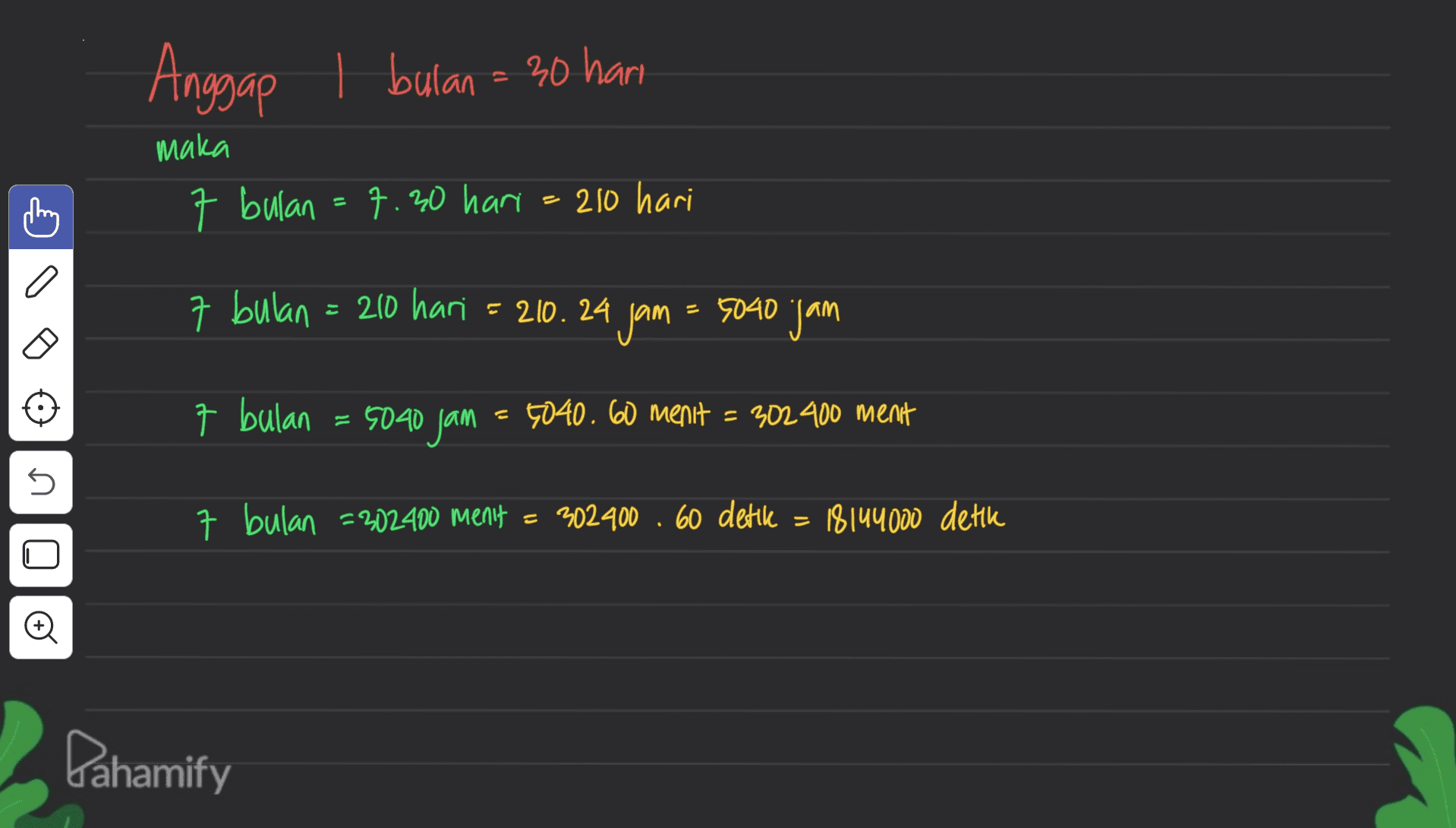 Anggap 1 bulan = 30 hari maka 7 bulan = 7.30 hari = 210 hari 7 bulan = 210 hari = 210.24 = 210. 24 jam = 5040 jan 7 bulan 5040 jam 5040.60 menit = 302 400 menit 5 7 bulan =202400 menit = 302400 .60 dettle = 18144000 detik U Dahamify 