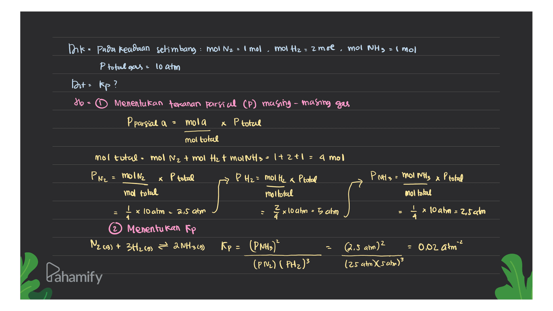 Ink- pada keadaan setimbang : mol Na I mol mol H2= 2 mol mol NH 3 = 1 mol P total gas 10 atm Dut= kp? tb. Menentukan tekanan parsial (P) masing-masing gas P parsial a = mola x P total mol total x P total X moltotal mol N2 + mol H₂ t molNH3 = 1+ 2+1 = a mol PN2 = molna P total P H₂ = mol Hz x P total P NH3 = MOINH3 ma total moltotal mol total I x 10 atm 2,5 atm z x1 x 10 atm = 5 atm 1 I x 10 atm = 2,5 atm > Menentukan Rp N2 (g) + 3H₂(g) ? 2NH 349) Kp = (PNH3) 0,02 atm (PN2) (PH2)3 (2,5 atm) (Sam)? s - . -2 2.5 am)2 Pahamify 