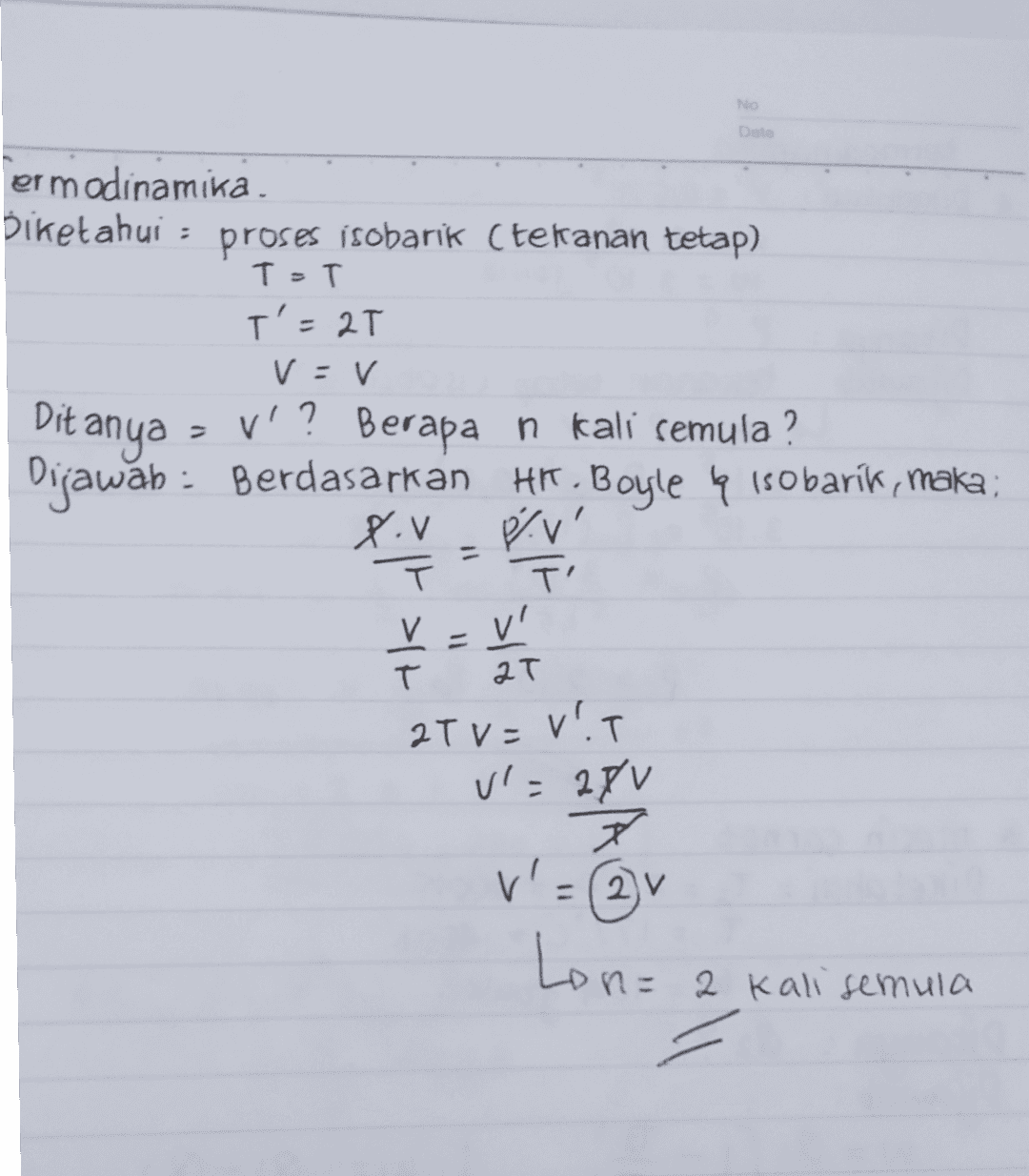 N ermodinamika Diketahui : proses isobarik (tekanan tetap) T=T T'=2T V = v V'? Berapan kali semula ? Dijawab : Berdasarkan Hr. Boyle q isobarik, maka Piv PV' TI Ditanya T V-V T T 2T 2Tv=VIT Vl=28V X ㅈ v' = ②v Lon= 2 kali semula 