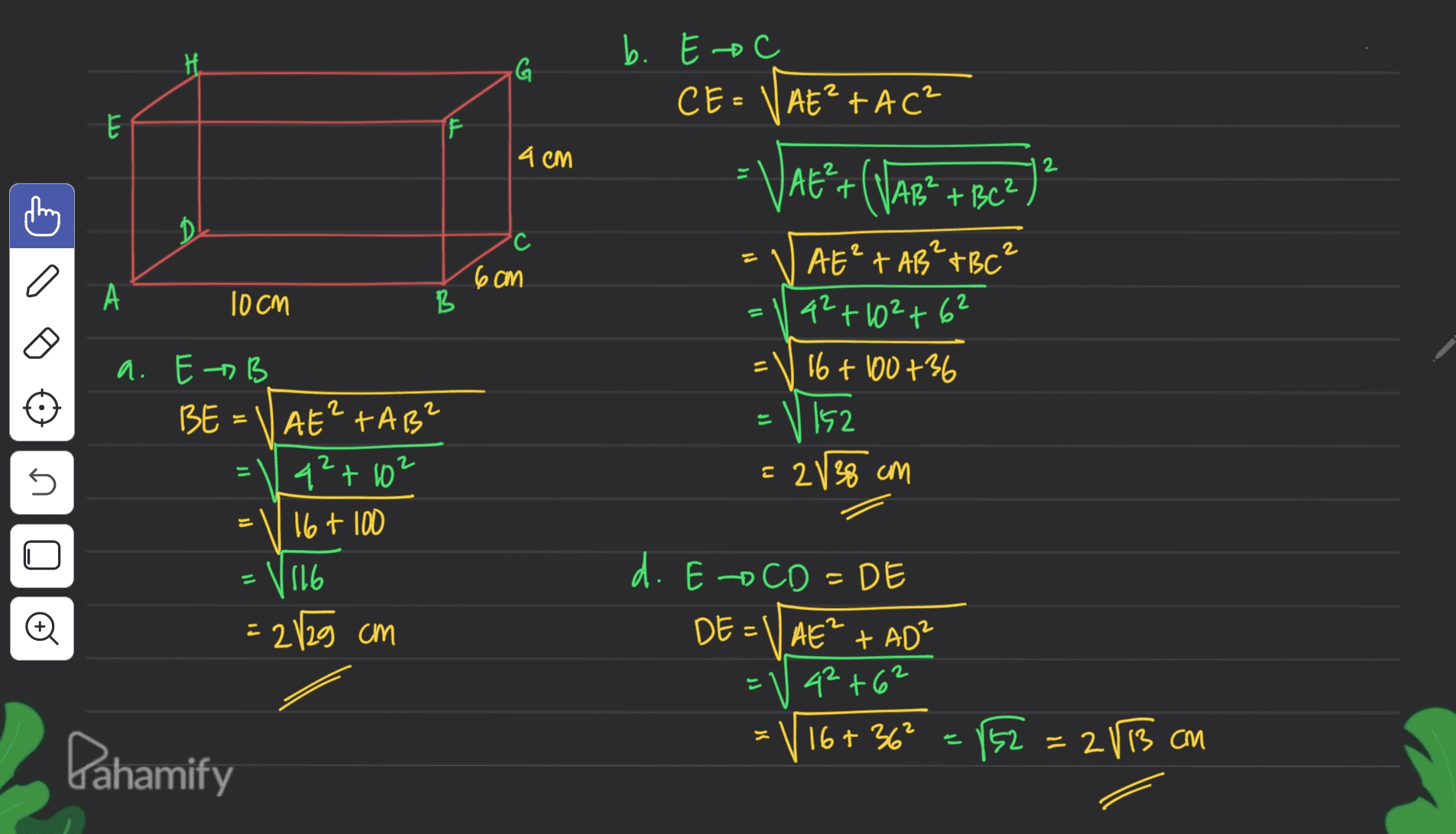 G b. Eac CE=VAE²+AC? - E F 4 CM 2 VAE*+(VAR* + BC2) ? ? AB² с 2 2 a 6cm А 10cm B = AE²+ AB² TBC² 42+102 +62 16+ 100+36 52 il = 2 5 s = 2V 38 cm a. E B BE AE? TAB q2+102 16 + 100 V 116 = 28 29 cm 11 Đ 는 d. Eo CD=DE . DE=\AE² + AD² ? 42+62 V 16+36² = 152 =283 cm = Dahamify 