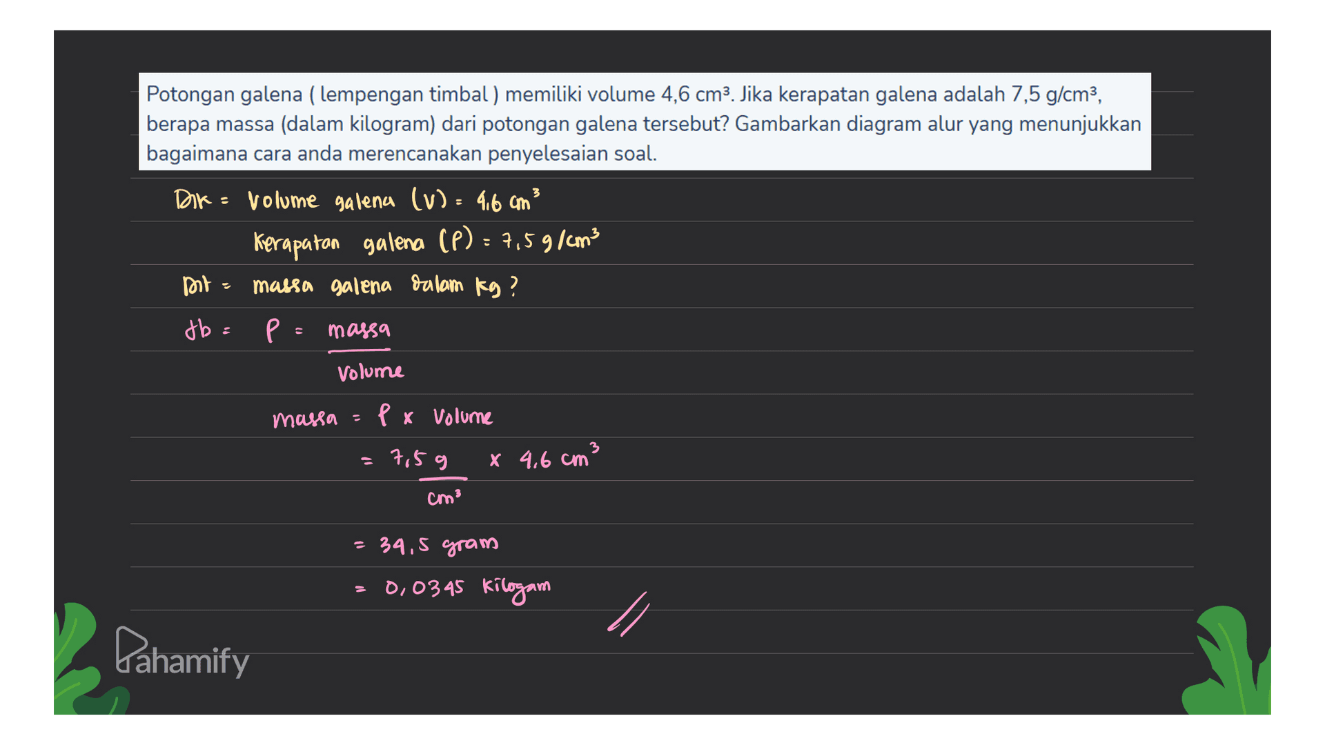 Potongan galena (lempengan timbal ) memiliki volume 4,6 cm3. Jika kerapatan galena adalah 7,5 g/cm3, berapa massa (dalam kilogram) dari potongan galena tersebut? Gambarkan diagram alur yang menunjukkan bagaimana cara anda merencanakan penyelesaian soal. Dik - volume galena (v): 4.6 cm3 Kerapatan galena (P) : 7,59/cm3 Do = massa galena dalam kg? db= p = massa Volume massa = ex volume =7,5 g x 4,6 cm3 cm? = 34.5 gram 0,0345 kilogam Pahamify 