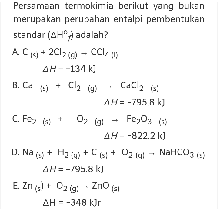Persamaan termokimia berikut yang bukan merupakan perubahan entalpi pembentukan standar (AH°f) adalah? A. C(s) + 2Cl2 (g) - CC14(0) AH= -134 kJ + Cl2 (g) CaCl2 (s) C. Fe2 (s) + Fe203 (s) B. Ca (s) AH= -795,8 k] 02 (9) AH= -822,2 k) + H2 (9) + C(s) + O2 (g) – NaHCO3 (s) AH= -795,8 kJ E. Zn(s) + O2(g) - ZnO (s) AH = -348 kJr D. Na (s) 